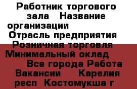 Работник торгового зала › Название организации ­ Team PRO 24 › Отрасль предприятия ­ Розничная торговля › Минимальный оклад ­ 25 000 - Все города Работа » Вакансии   . Карелия респ.,Костомукша г.